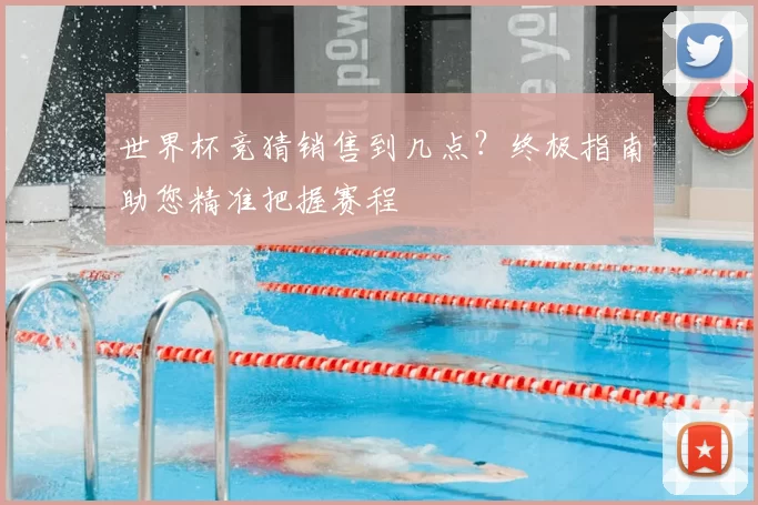 世界杯竞猜销售到几点?终极指南助您精准把握赛程