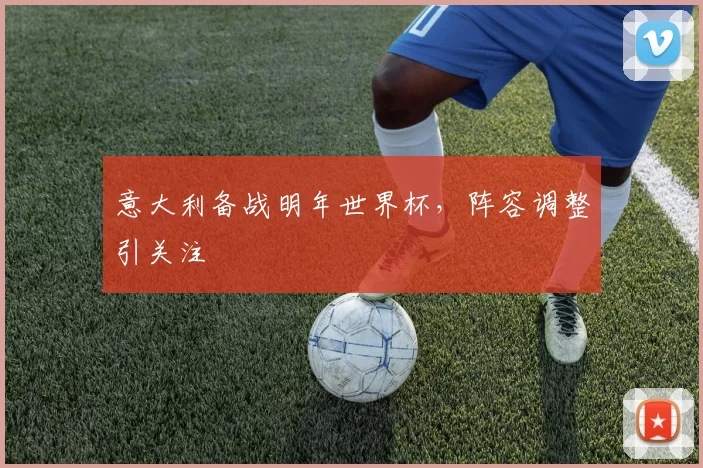 意大利备战明年世界杯，阵容调整引关注