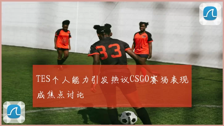 TES个人能力引发热议CSGO赛场表现成焦点讨论