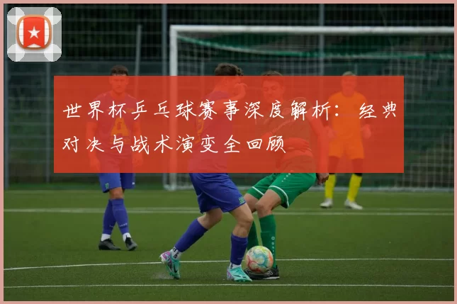 世界杯乒乓球赛事深度解析:经典对决与战术演变全回顾