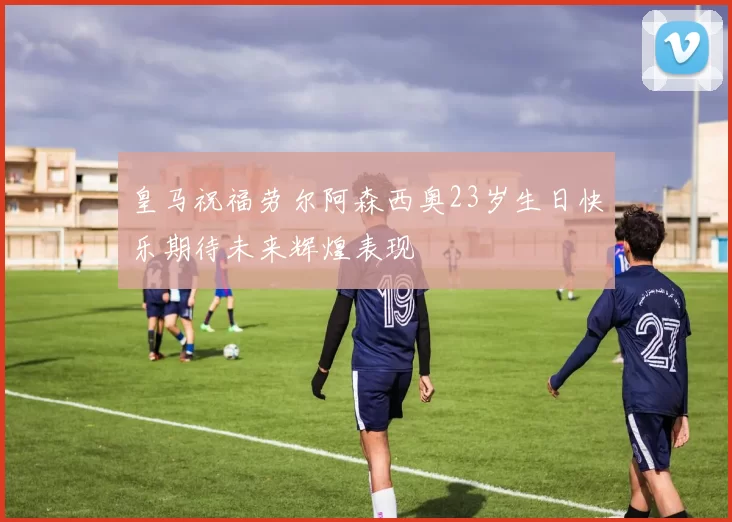 皇马祝福劳尔阿森西奥23岁生日快乐期待未来辉煌表现