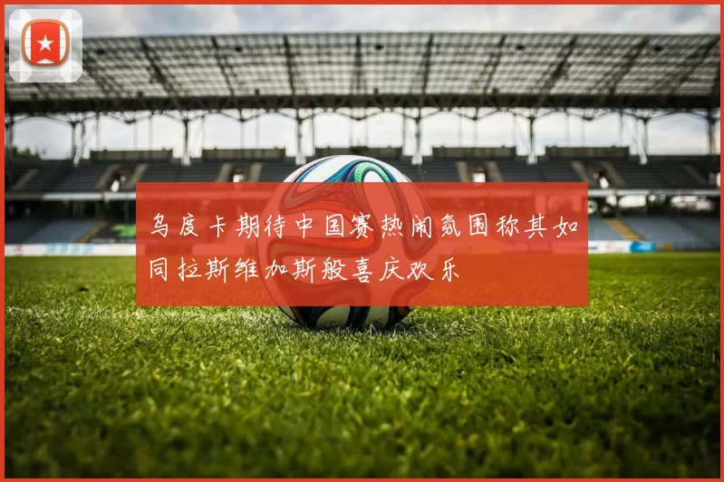 乌度卡期待中国赛热闹氛围称其如同拉斯维加斯般喜庆欢乐