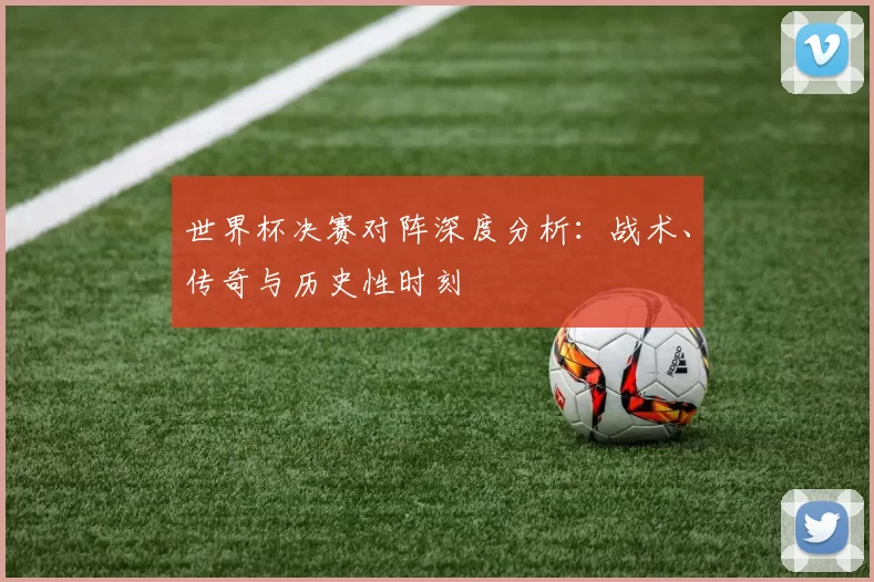 世界杯决赛对阵深度分析:战术、传奇与历史性时刻