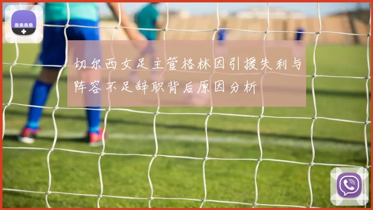 切尔西女足主管格林因引援失利与阵容不足辞职背后原因分析