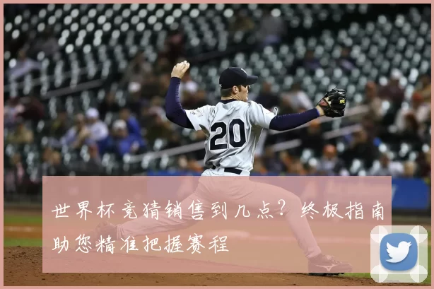 世界杯竞猜销售到几点?终极指南助您精准把握赛程