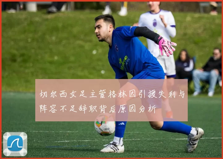 切尔西女足主管格林因引援失利与阵容不足辞职背后原因分析