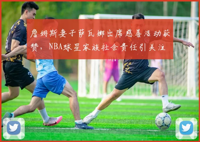 詹姆斯妻子萨瓦娜出席慈善活动获赞，NBA球星家族社会责任引关注