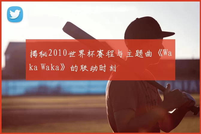 揭秘2010世界杯赛程与主题曲《Waka Waka》的联动时刻