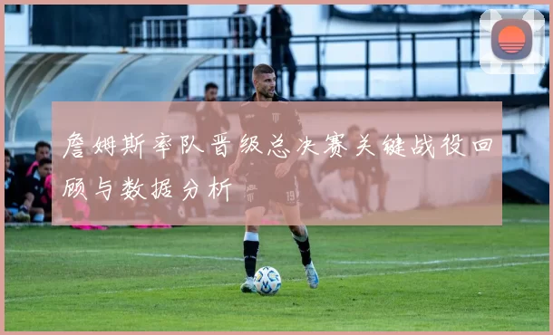 詹姆斯率队晋级总决赛关键战役回顾与数据分析