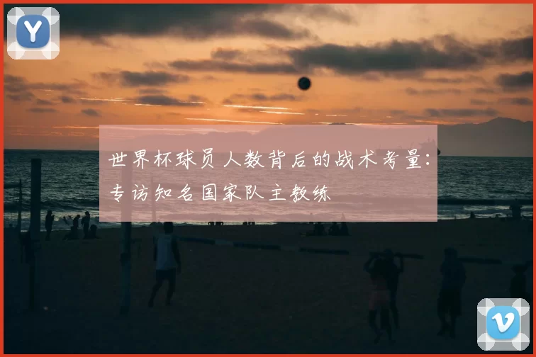 世界杯球员人数背后的战术考量:专访知名国家队主教练
