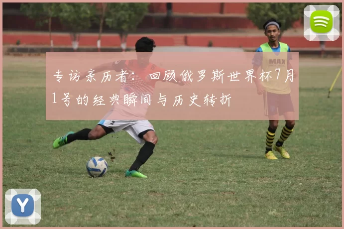 专访亲历者：回顾俄罗斯世界杯7月1号的经典瞬间与历史转折
