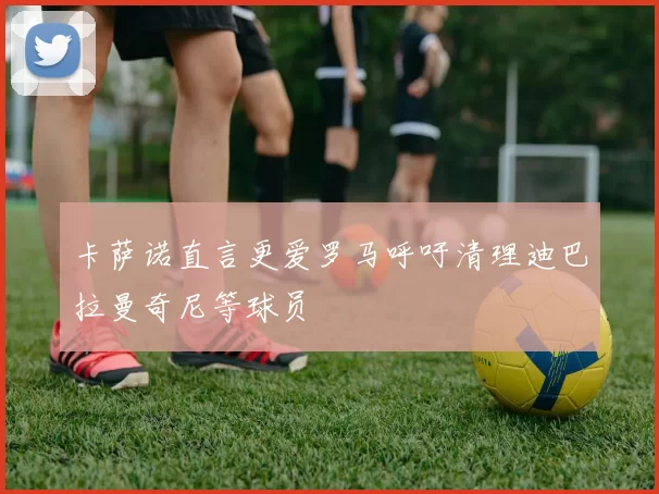 卡萨诺直言更爱罗马呼吁清理迪巴拉曼奇尼等球员