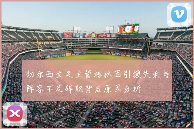 切尔西女足主管格林因引援失利与阵容不足辞职背后原因分析