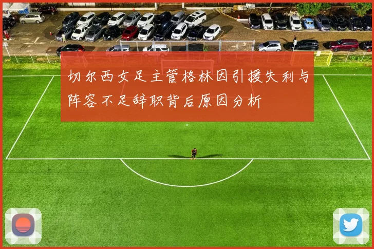 切尔西女足主管格林因引援失利与阵容不足辞职背后原因分析