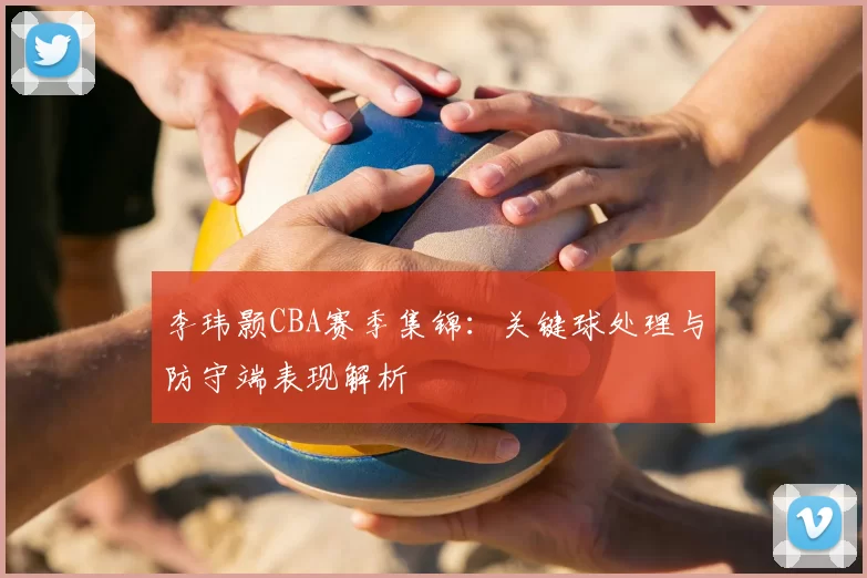李玮颢CBA赛季集锦：关键球处理与防守端表现解析