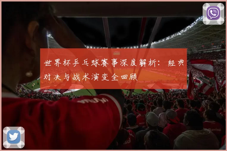 世界杯乒乓球赛事深度解析:经典对决与战术演变全回顾