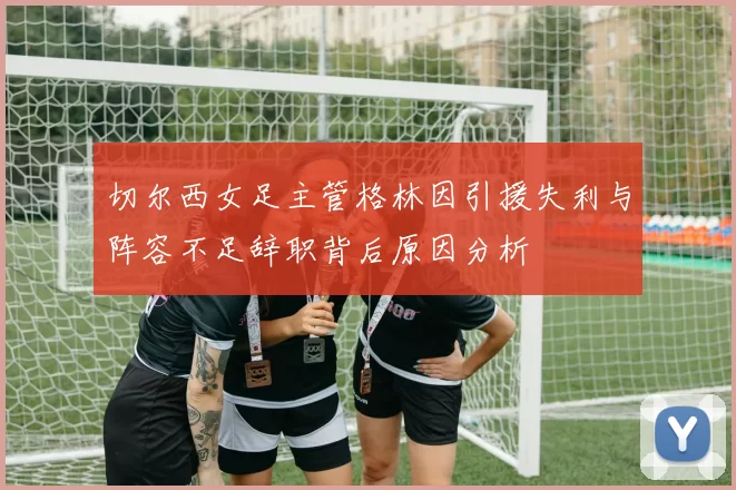 切尔西女足主管格林因引援失利与阵容不足辞职背后原因分析